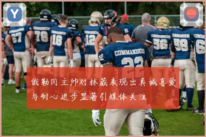 俄勒冈主帅对林葳表现出真诚喜爱与耐心进步显著引媒体关注