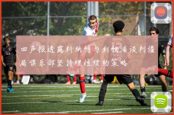 回声报透露科纳特与利物浦谈判僵局俱乐部坚持理性续约策略