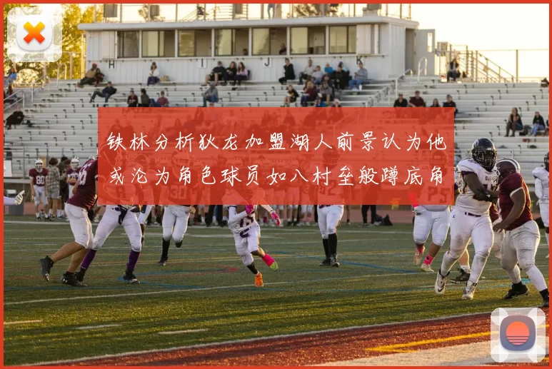 铁林分析狄龙加盟湖人前景认为他或沦为角色球员如八村垒般蹲底角