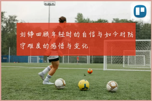 刘铮回顾年轻时的自信与如今对防守难度的感悟与变化