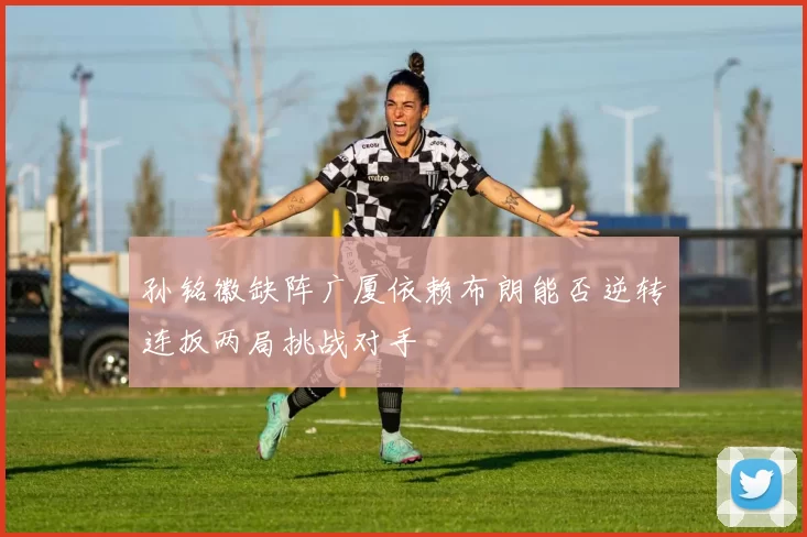 孙铭徽缺阵广厦依赖布朗能否逆转连扳两局挑战对手