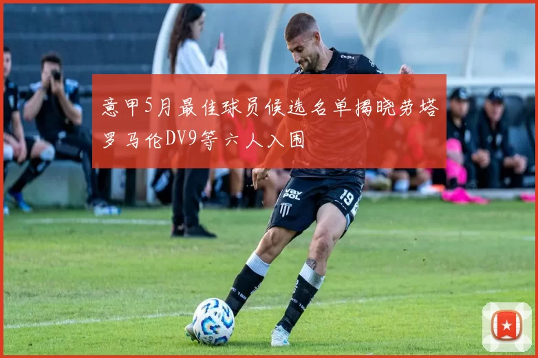 意甲5月最佳球员候选名单揭晓劳塔罗马伦DV9等六人入围