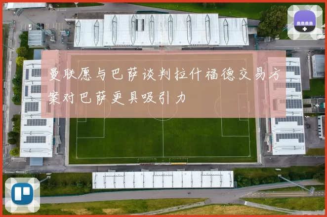曼联愿与巴萨谈判拉什福德交易方案对巴萨更具吸引力