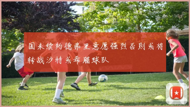 国米续约德弗里意愿强烈否则或将转战沙特或希腊球队
