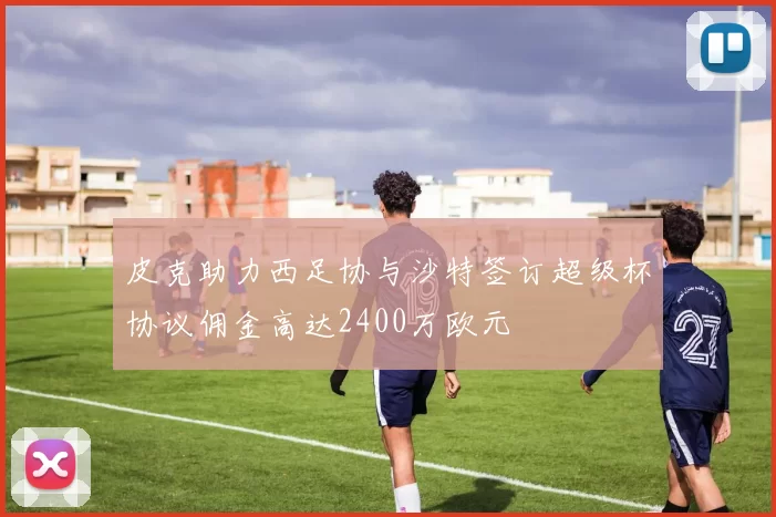 皮克助力西足协与沙特签订超级杯协议佣金高达2400万欧元