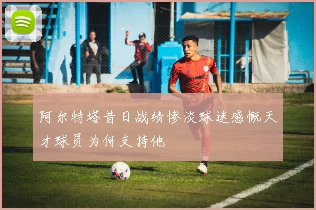 阿尔特塔昔日战绩惨淡球迷感慨天才球员为何支持他