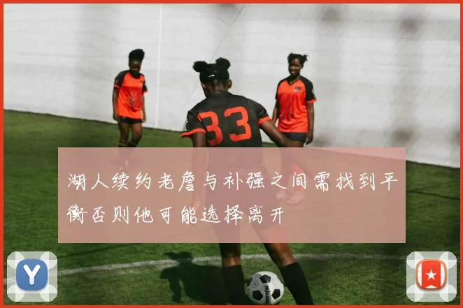 湖人续约老詹与补强之间需找到平衡否则他可能选择离开