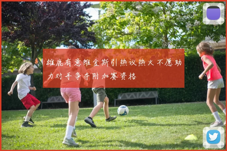雄鹿有意维金斯引热议热火不愿助力对手争夺附加赛资格