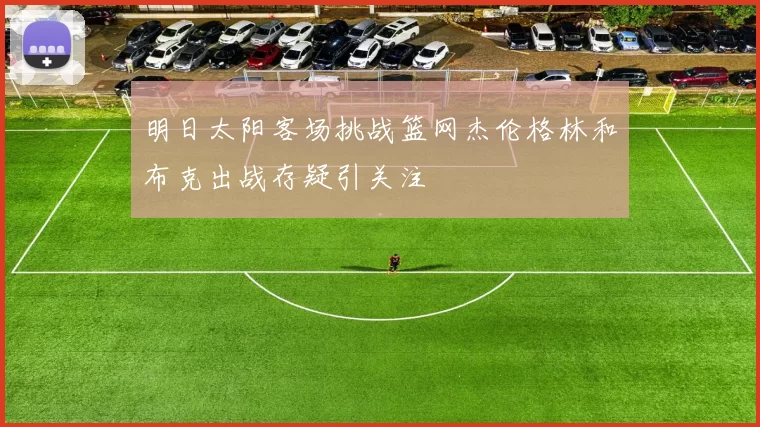 明日太阳客场挑战篮网杰伦格林和布克出战存疑引关注